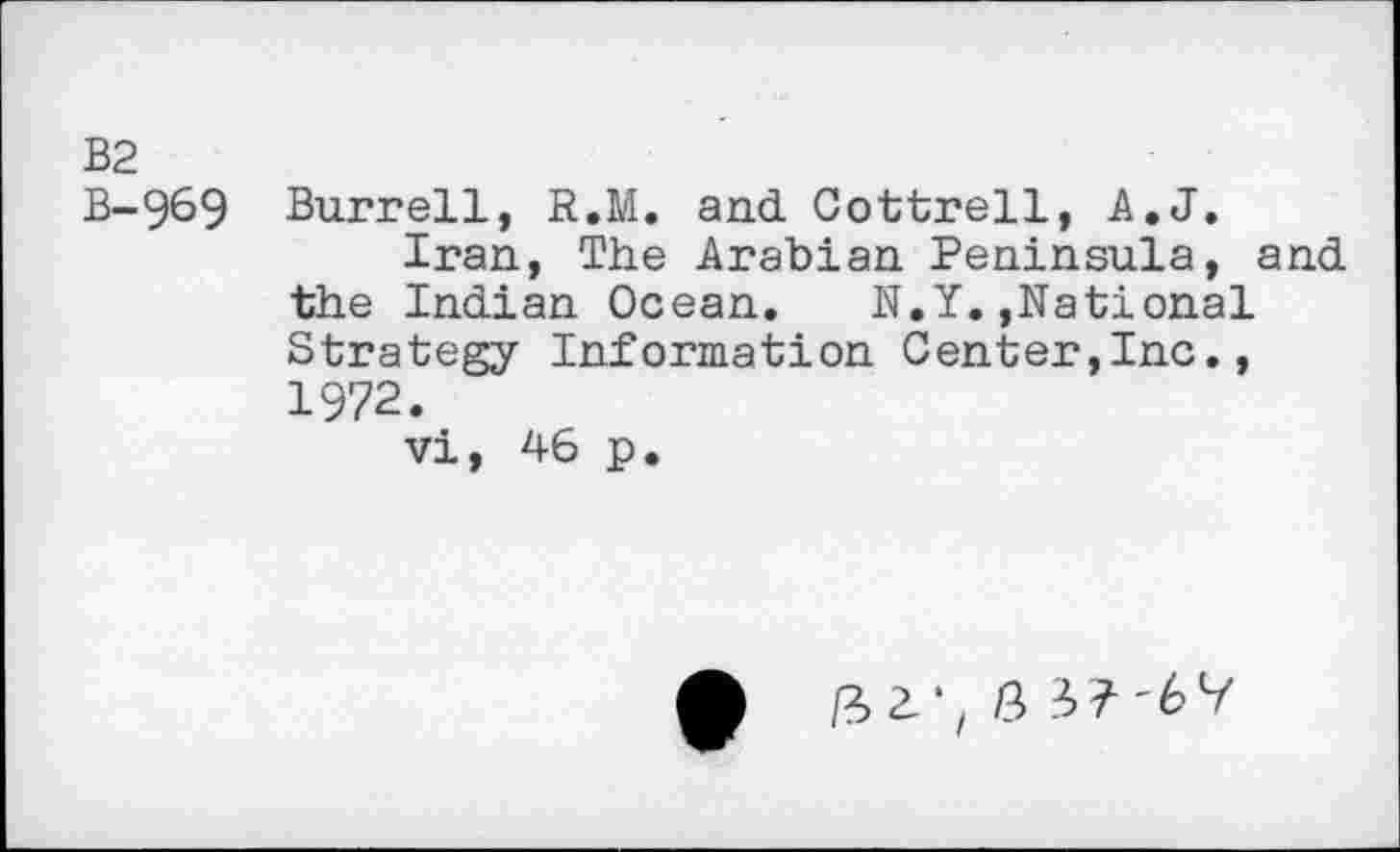 ﻿bd bd
I ro
969 Burrell, R.M. and Cottrell, A.J.
Iran, The Arabian Peninsula, and the Indian Ocean. N.Y.,National Strategy Information Center,Inc., 1972.
vi, 46 p.
